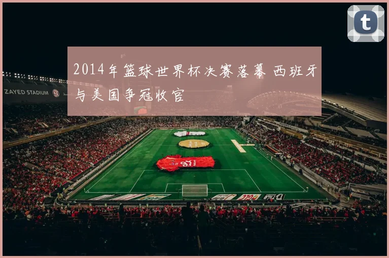 2014年篮球世界杯决赛落幕 西班牙与美国争冠收官