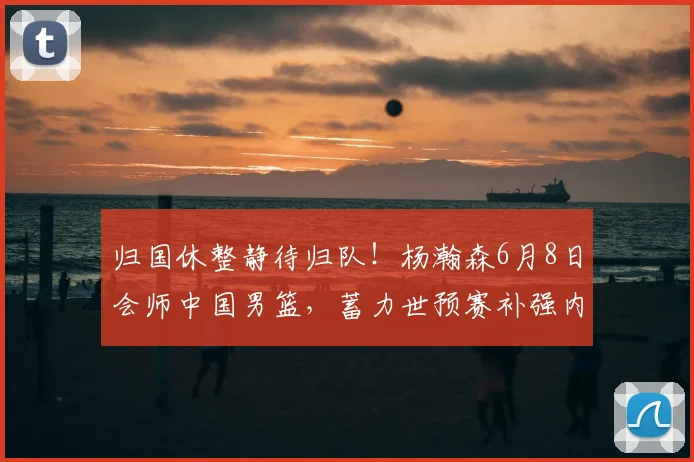 归国休整静待归队!杨瀚森6月8日会师中国男篮,蓄力世预赛补强内线短板_赛场_郭士强_重点